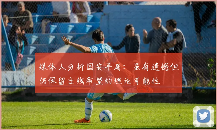 媒体人分析国安平局：虽有遗憾但仍保留出线希望的理论可能性