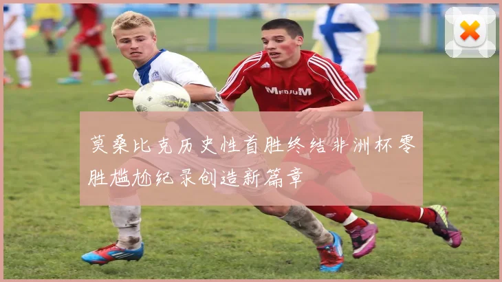 莫桑比克历史性首胜终结非洲杯零胜尴尬纪录创造新篇章