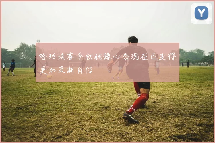 哈珀谈赛季初犹豫心态现在已变得更加果断自信