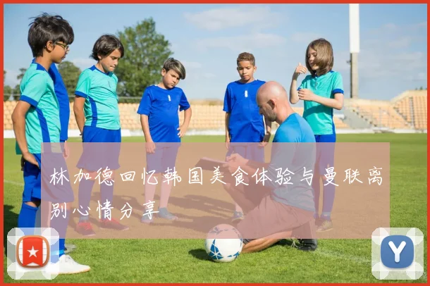 林加德回忆韩国美食体验与曼联离别心情分享