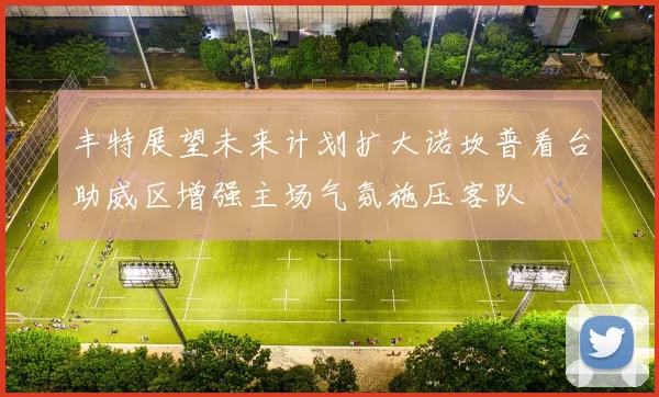 丰特展望未来计划扩大诺坎普看台助威区增强主场气氛施压客队