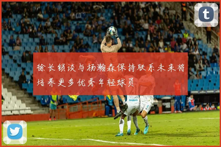徐长锁谈与杨瀚森保持联系未来将培养更多优秀年轻球员