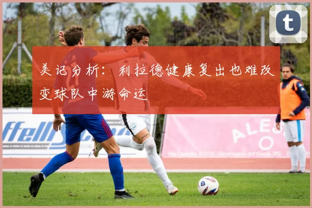 美记分析：利拉德健康复出也难改变球队中游命运