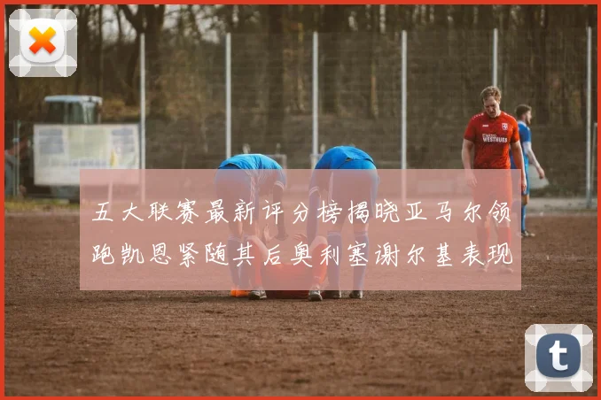 五大联赛最新评分榜揭晓亚马尔领跑凯恩紧随其后奥利塞谢尔基表现亮眼