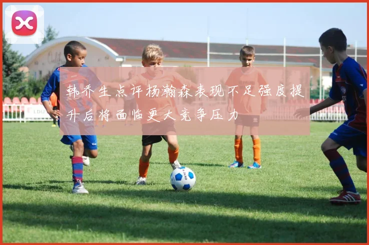 韩乔生点评杨瀚森表现不足强度提升后将面临更大竞争压力