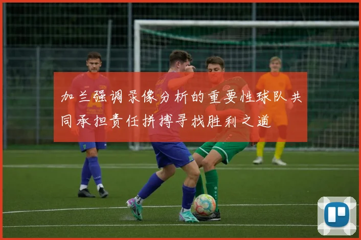 加兰强调录像分析的重要性球队共同承担责任拼搏寻找胜利之道