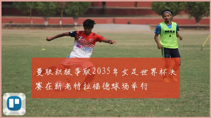 曼联积极争取2035年女足世界杯决赛在新老特拉福德球场举行