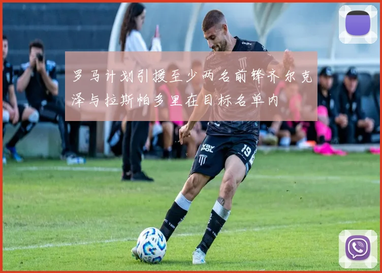 罗马计划引援至少两名前锋齐尔克泽与拉斯帕多里在目标名单内