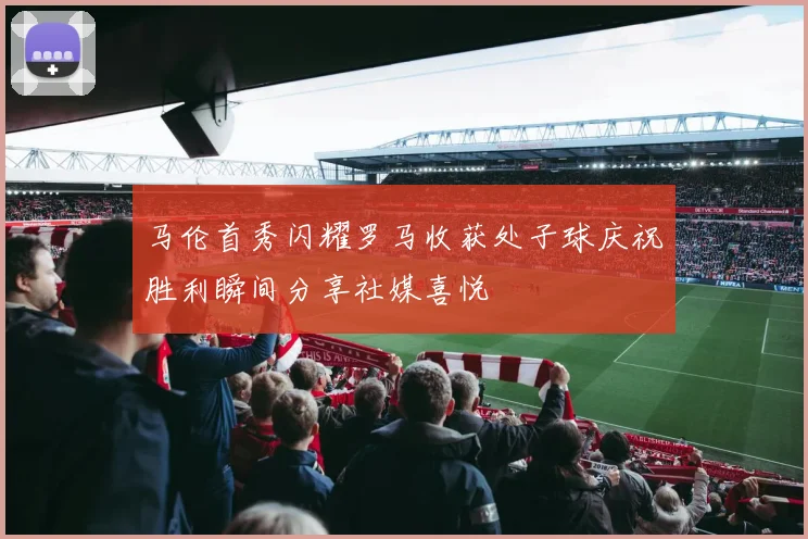 马伦首秀闪耀罗马收获处子球庆祝胜利瞬间分享社媒喜悦