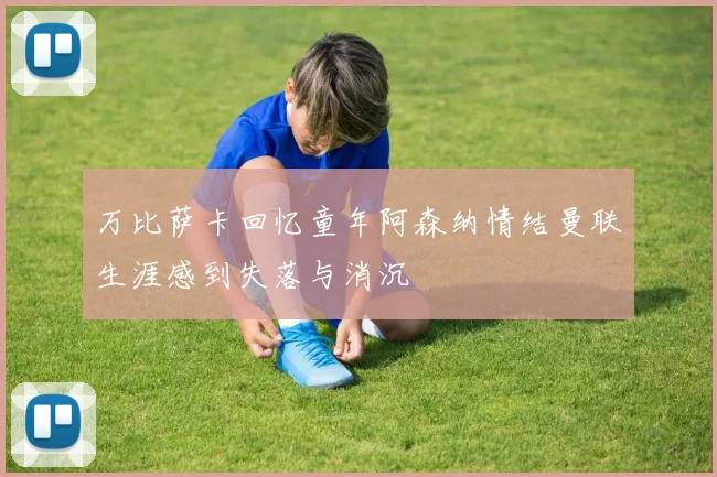 万比萨卡回忆童年阿森纳情结曼联生涯感到失落与消沉