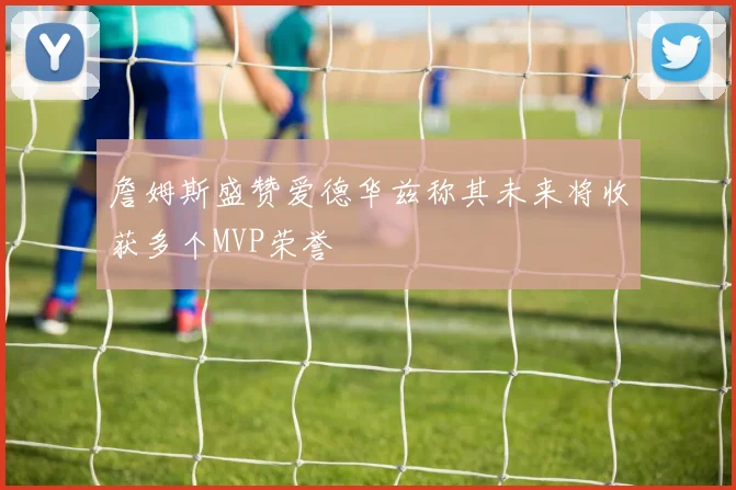 詹姆斯盛赞爱德华兹称其未来将收获多个MVP荣誉