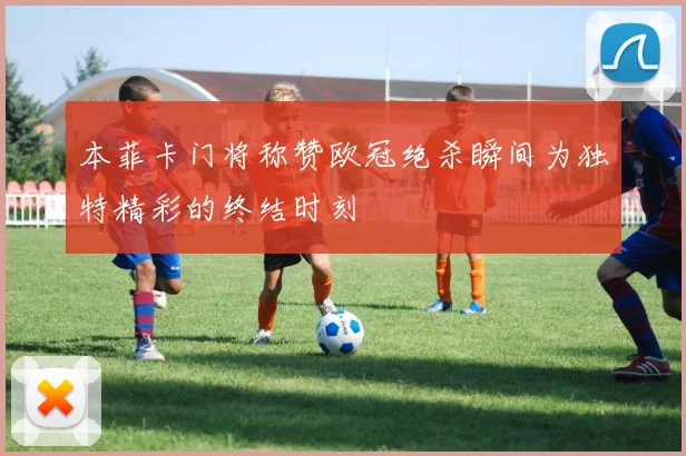 本菲卡门将称赞欧冠绝杀瞬间为独特精彩的终结时刻