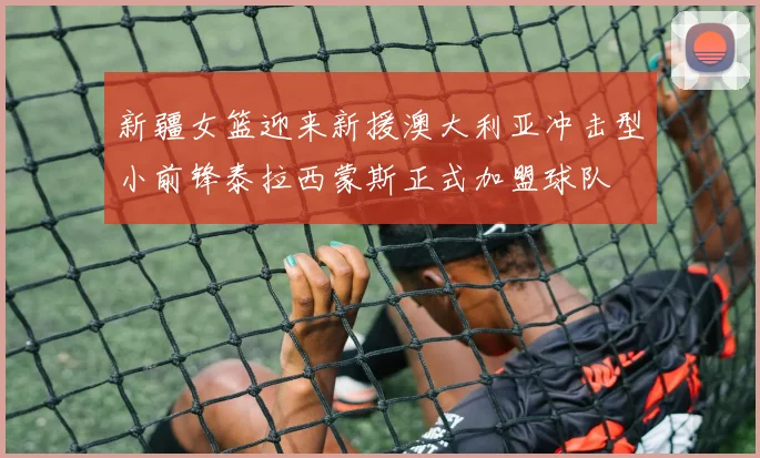 新疆女篮迎来新援澳大利亚冲击型小前锋泰拉西蒙斯正式加盟球队