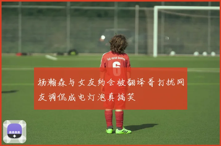 杨瀚森与女友约会被翻译哥打扰网友调侃成电灯泡真搞笑