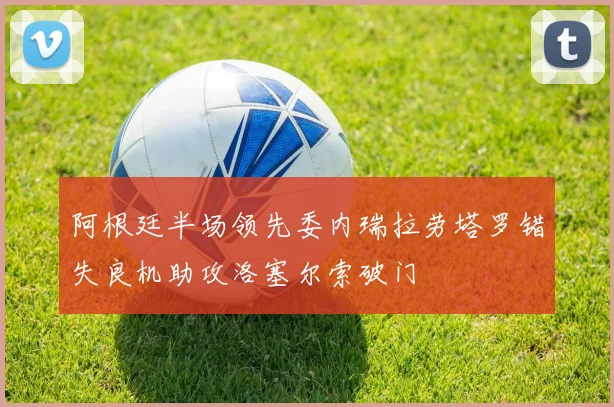 阿根廷半场领先委内瑞拉劳塔罗错失良机助攻洛塞尔索破门